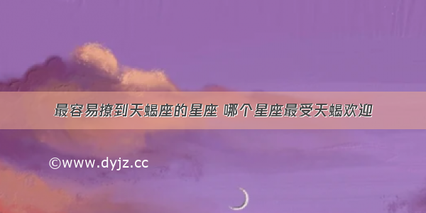 最容易撩到天蝎座的星座 哪个星座最受天蝎欢迎