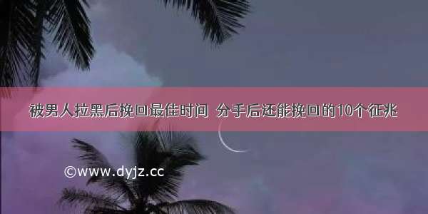 被男人拉黑后挽回最佳时间  分手后还能挽回的10个征兆