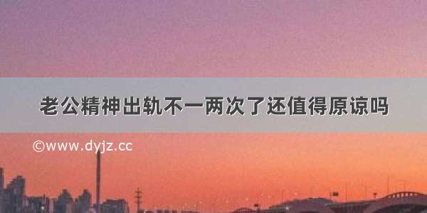 老公精神出轨不一两次了还值得原谅吗