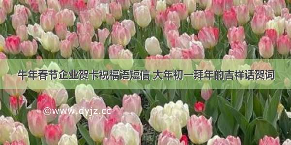 牛年春节企业贺卡祝福语短信 大年初一拜年的吉祥话贺词