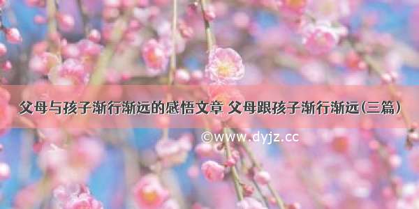 父母与孩子渐行渐远的感悟文章 父母跟孩子渐行渐远(三篇)