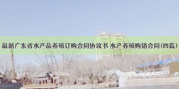 最新广东省水产品养殖订购合同协议书 水产养殖购销合同(四篇)
