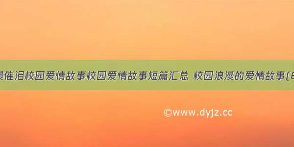 浪漫催泪校园爱情故事校园爱情故事短篇汇总 校园浪漫的爱情故事(6篇)