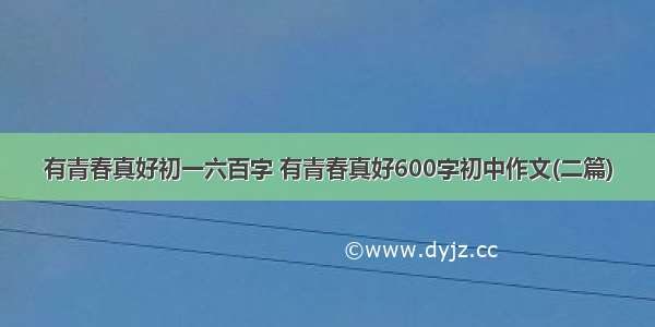 有青春真好初一六百字 有青春真好600字初中作文(二篇)