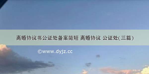 离婚协议书公证处备案简短 离婚协议 公证处(三篇)