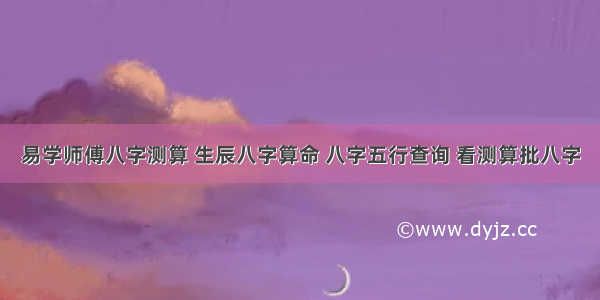 易学师傅八字测算 生辰八字算命 八字五行查询 看测算批八字