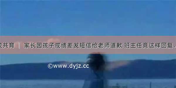 家校共育 │ 家长因孩子成绩差发短信给老师道歉 班主任竟这样回复……