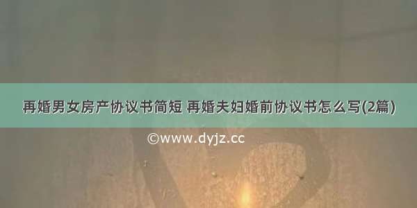 再婚男女房产协议书简短 再婚夫妇婚前协议书怎么写(2篇)