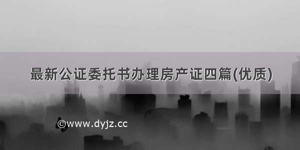 最新公证委托书办理房产证四篇(优质)