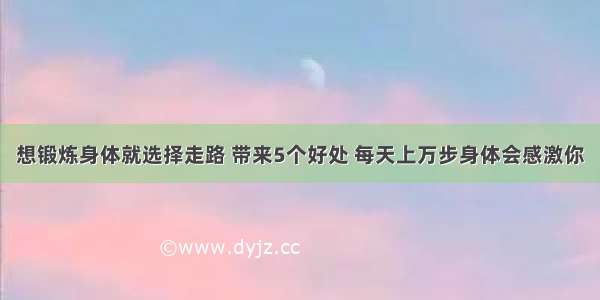 想锻炼身体就选择走路 带来5个好处 每天上万步身体会感激你