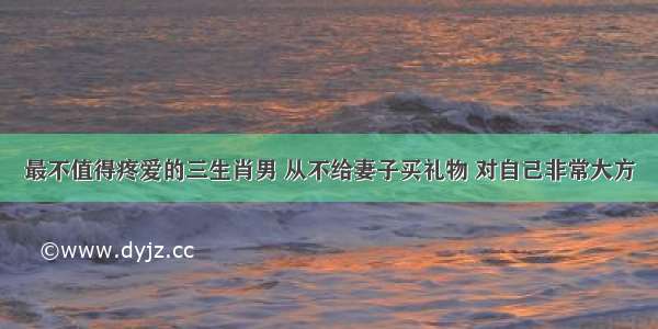 最不值得疼爱的三生肖男 从不给妻子买礼物 对自己非常大方