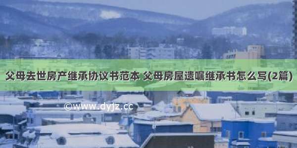 父母去世房产继承协议书范本 父母房屋遗嘱继承书怎么写(2篇)