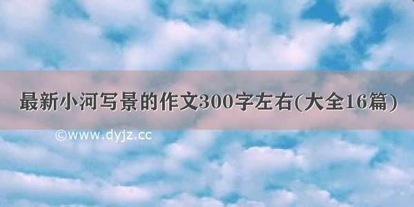 最新小河写景的作文300字左右(大全16篇)