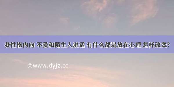 我性格内向 不爱和陌生人说话 有什么都是放在心理 怎样改变?