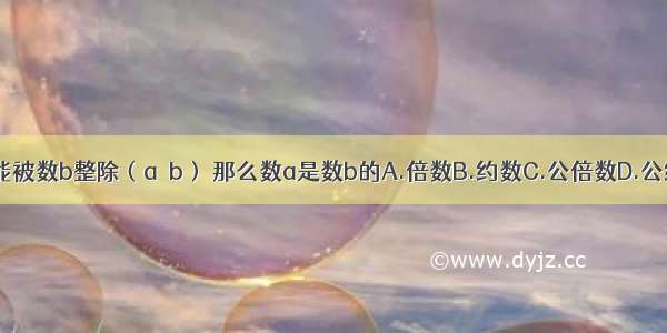 数a能被数b整除（a≠b） 那么数a是数b的A.倍数B.约数C.公倍数D.公约数