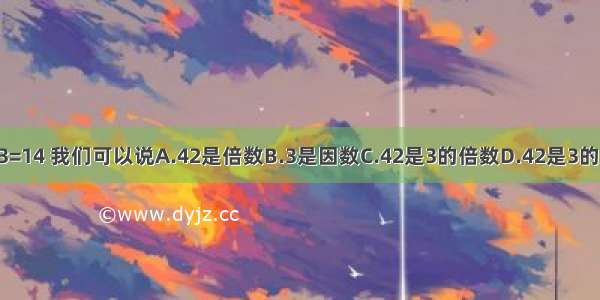 42÷3=14 我们可以说A.42是倍数B.3是因数C.42是3的倍数D.42是3的因数