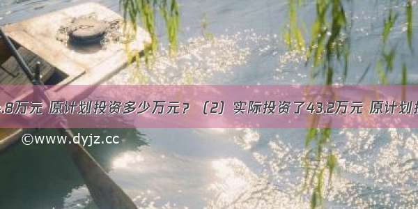 （1）节约了4.8万元 原计划投资多少万元？（2）实际投资了43.2万元 原计划投资多少万元？