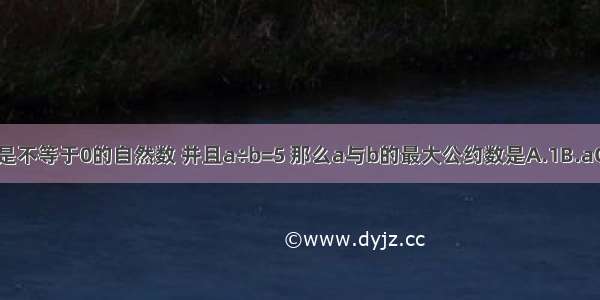 a与b都是不等于0的自然数 并且a÷b=5 那么a与b的最大公约数是A.1B.aC.bD.ab