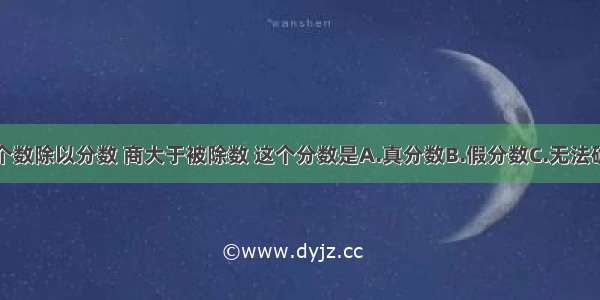 一个数除以分数 商大于被除数 这个分数是A.真分数B.假分数C.无法确定