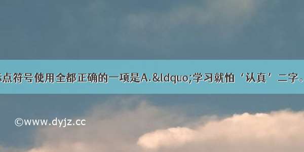 单选题下列各句中标点符号使用全都正确的一项是A.&ldquo;学习就怕‘认真’二字。&rdquo;张老师说