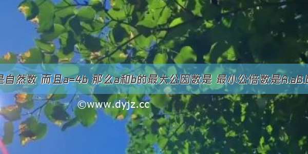 a和b都是自然数 而且a=4b 那么a和b的最大公因数是 最小公倍数是A.aB.bC.1D.ab