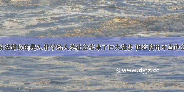 单选题下列说法错误的是A.化学给人类社会带来了巨大进步 但若使用不当也会给人类带来