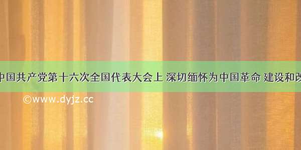 单选题在中国共产党第十六次全国代表大会上 深切缅怀为中国革命 建设和改革 为中国