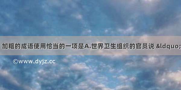 单选题下列各句中 加粗的成语使用恰当的一项是A.世界卫生组织的官员说 “非典”疫苗