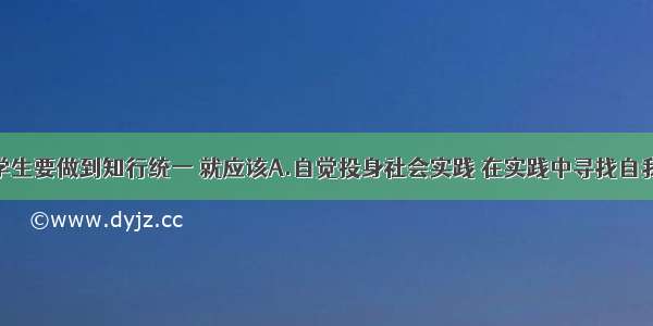 单选题青年学生要做到知行统一 就应该A.自觉投身社会实践 在实践中寻找自我B.在改造客