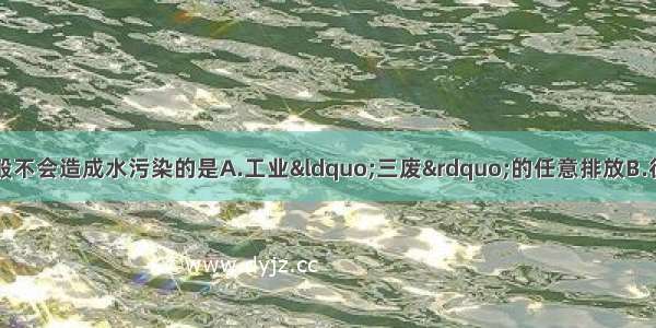 单选题下列情况一般不会造成水污染的是A.工业“三废”的任意排放B.往饮用水中加少量的