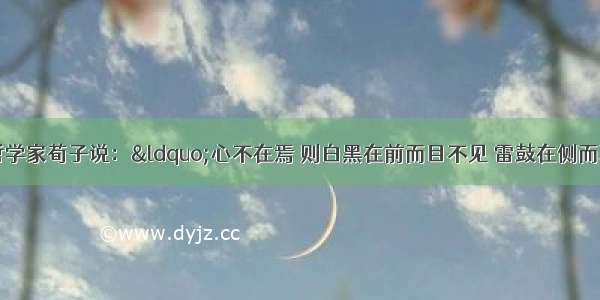 单选题中国古代哲学家荀子说：“心不在焉 则白黑在前而目不见 雷鼓在侧而耳不闻。”