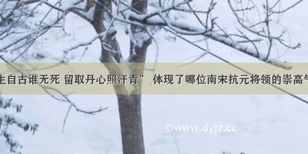 单选题“人生自古谁无死 留取丹心照汗青” 体现了哪位南宋抗元将领的崇高气节A.岳飞B.