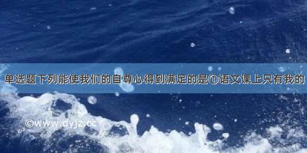 单选题下列能使我们的自尊心得到满足的是①语文课上只有我的