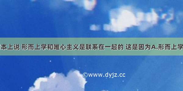 单选题从根本上说 形而上学和唯心主义是联系在一起的 这是因为A.形而上学是从主观出