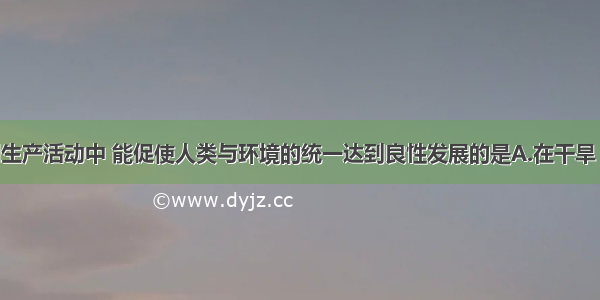 单选题下列生产活动中 能促使人类与环境的统一达到良性发展的是A.在干旱 半干旱地区