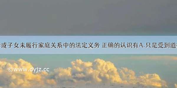 单选题对父母或子女未履行家庭关系中的法定义务 正确的认识有A.只是受到道德的谴责B.要