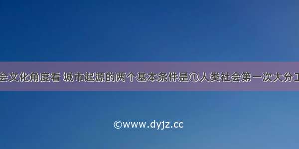 单选题从社会文化角度看 城市起源的两个基本条件是①人类社会第一次大分工②优越的自