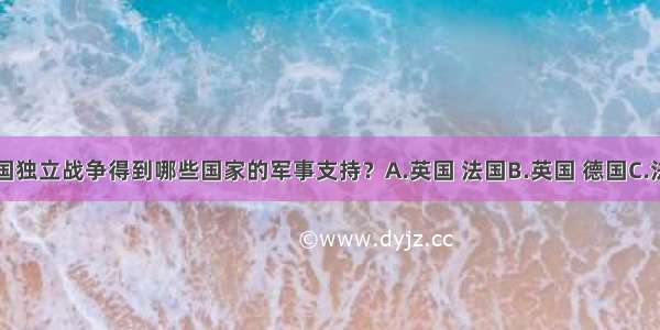 单选题美国独立战争得到哪些国家的军事支持？A.英国 法国B.英国 德国C.法国 荷兰D