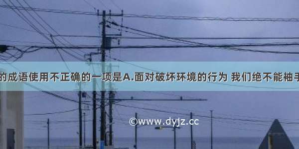 下面加粗的成语使用不正确的一项是A.面对破坏环境的行为 我们绝不能袖手旁观。B.