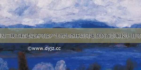 单选题下列因三峡工程建设而可能产生的生态环境问题 属负面影响较小 且可以防止灾害