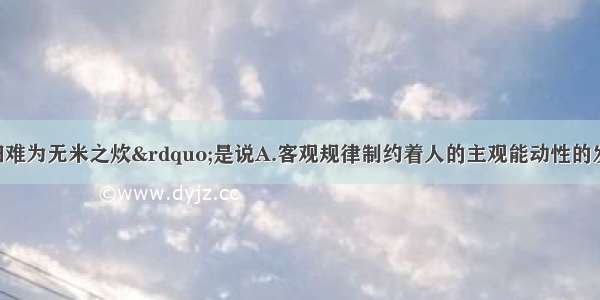 单选题“巧妇难为无米之炊”是说A.客观规律制约着人的主观能动性的发挥B.客观条件制约