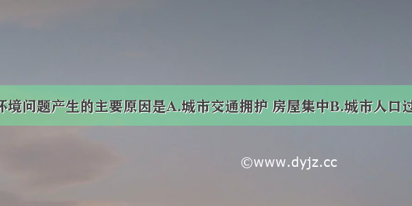 单选题城市环境问题产生的主要原因是A.城市交通拥护 房屋集中B.城市人口过度膨胀 工业