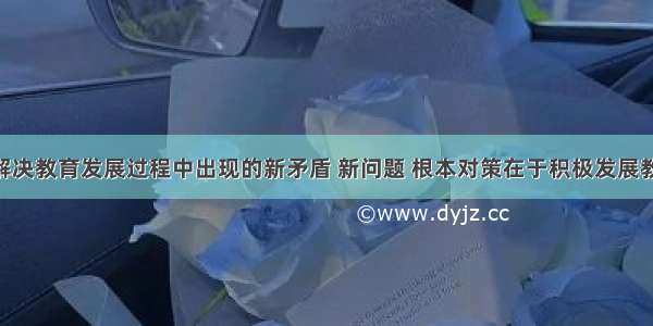 单选题为解决教育发展过程中出现的新矛盾 新问题 根本对策在于积极发展教育产业 把