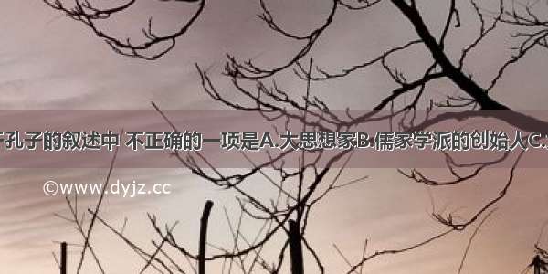 以下关于孔子的叙述中 不正确的一项是A.大思想家B.儒家学派的创始人C.大教育家