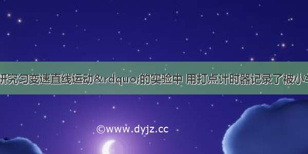 某同学在“研究匀变速直线运动”的实验中 用打点计时器记录了被小车拖动的纸带的运动