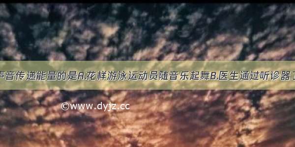 以下是利用声音传递能量的是A.花样游泳运动员随音乐起舞B.医生通过听诊器了解病人的内