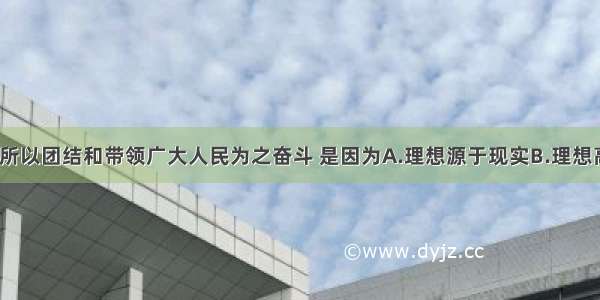 我们党之所以团结和带领广大人民为之奋斗 是因为A.理想源于现实B.理想高于现实C