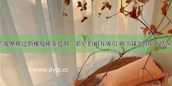 轻质小球A与毛皮摩擦过的橡胶棒靠近时：若它们相互吸引 则小球A的带电情况是________