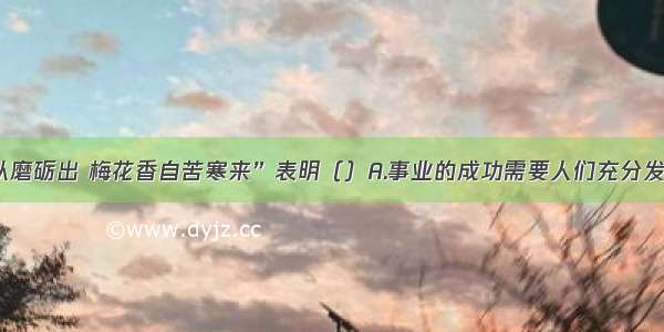 “宝剑锋从磨砺出 梅花香自苦寒来”表明（）A.事业的成功需要人们充分发挥主观能动