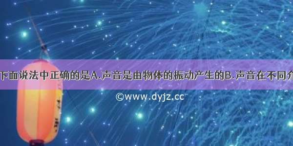 关于声现象 下面说法中正确的是A.声音是由物体的振动产生的B.声音在不同介质中的传播